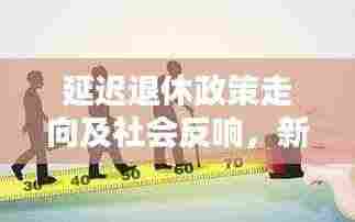 延迟退休政策走向及社会反响，新闻头条热议