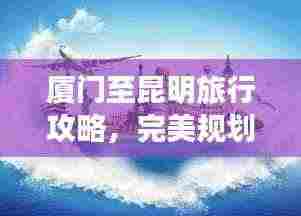 厦门至昆明旅行攻略，完美规划你的旅程