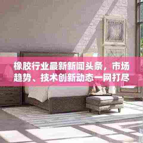 橡胶行业最新新闻头条，市场趋势、技术创新动态一网打尽