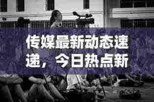 传媒最新动态速递,今日热点新闻全掌握