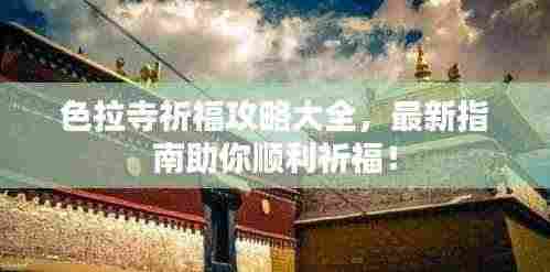 色拉寺祈福攻略大全，最新指南助你顺利祈福！