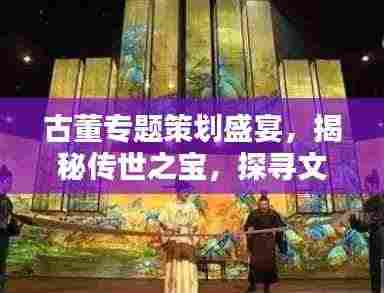 古董专题策划盛宴,揭秘传世之宝,探寻文化之源